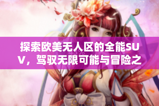 探索欧美无人区的全能SUV，驾驭无限可能与冒险之旅