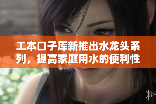 工本口子库新推出水龙头系列，提高家庭用水的便利性与安全性
