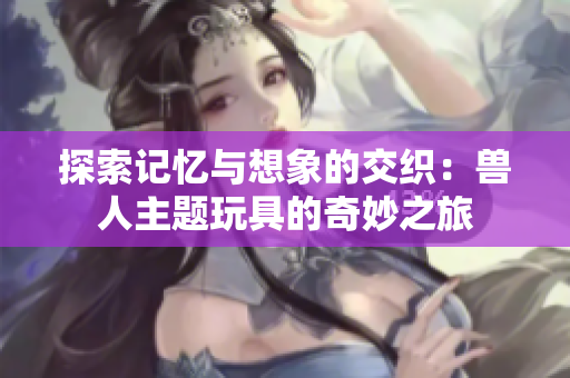 探索记忆与想象的交织：兽人主题玩具的奇妙之旅