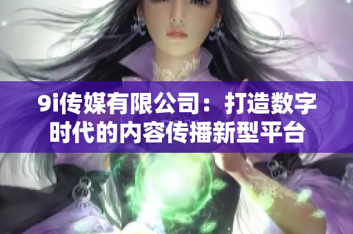 9i传媒有限公司：打造数字时代的内容传播新型平台