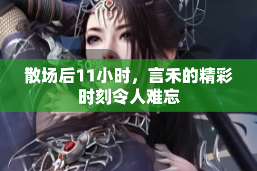 散场后11小时，言禾的精彩时刻令人难忘
