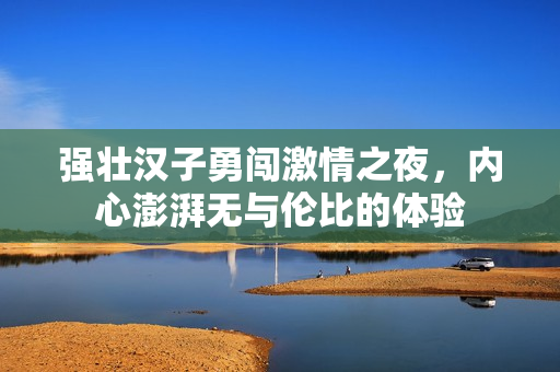 强壮汉子勇闯激情之夜，内心澎湃无与伦比的体验