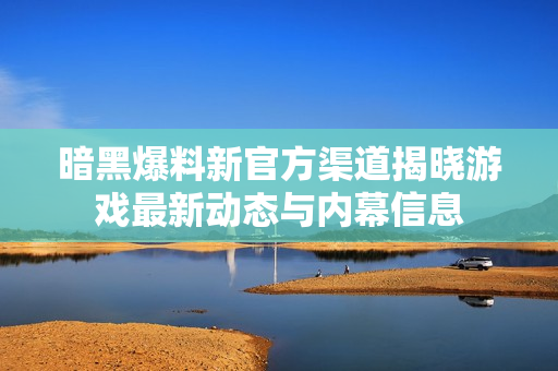 暗黑爆料新官方渠道揭晓游戏最新动态与内幕信息