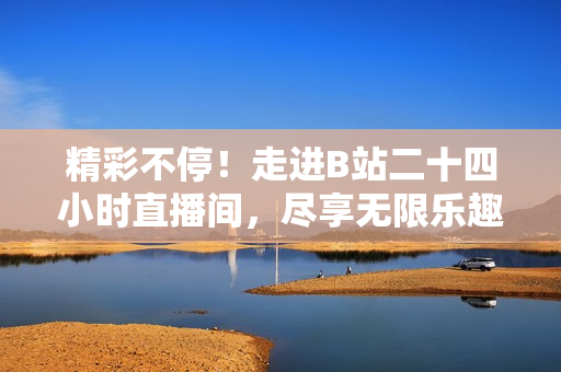 精彩不停！走进B站二十四小时直播间，尽享无限乐趣与创造力