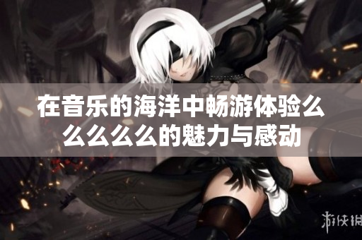 在音乐的海洋中畅游体验么么么么么的魅力与感动