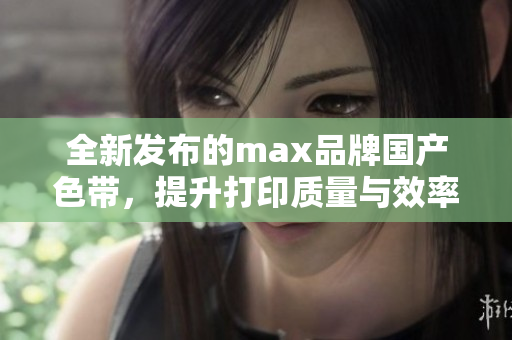全新发布的max品牌国产色带，提升打印质量与效率