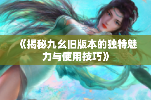 《揭秘九幺旧版本的独特魅力与使用技巧》