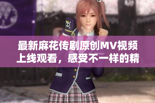 最新麻花传剧原创MV视频上线观看，感受不一样的精彩瞬间