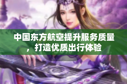 中国东方航空提升服务质量，打造优质出行体验