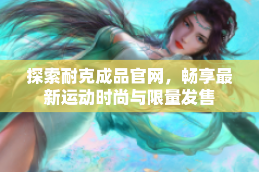 探索耐克成品官网，畅享最新运动时尚与限量发售