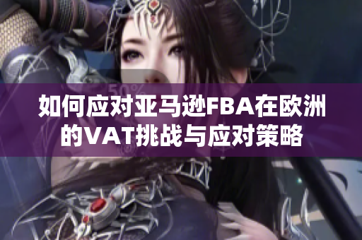 如何应对亚马逊FBA在欧洲的VAT挑战与应对策略