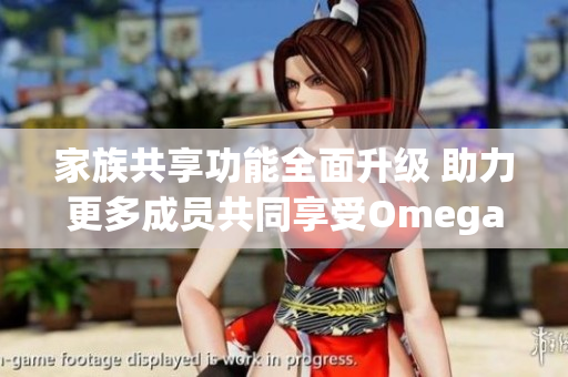 家族共享功能全面升级 助力更多成员共同享受Omega服务