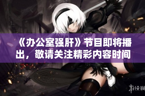 《办公室强肝》节目即将播出，敬请关注精彩内容时间！