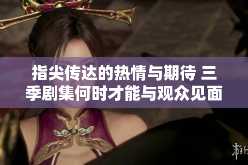 指尖传达的热情与期待 三季剧集何时才能与观众见面
