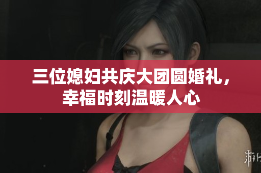 三位媳妇共庆大团圆婚礼，幸福时刻温暖人心
