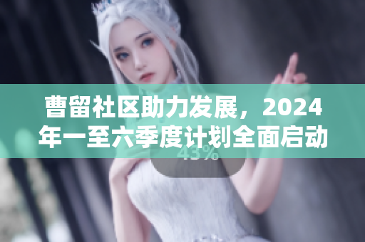 曹留社区助力发展，2024年一至六季度计划全面启动