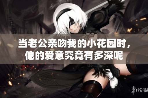 当老公亲吻我的小花园时，他的爱意究竟有多深呢