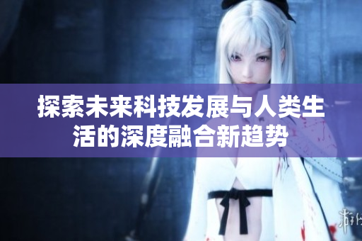 探索未来科技发展与人类生活的深度融合新趋势
