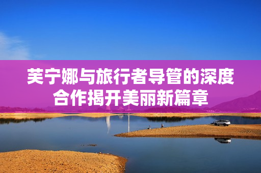 芙宁娜与旅行者导管的深度合作揭开美丽新篇章
