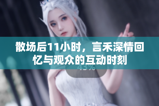 散场后11小时，言禾深情回忆与观众的互动时刻