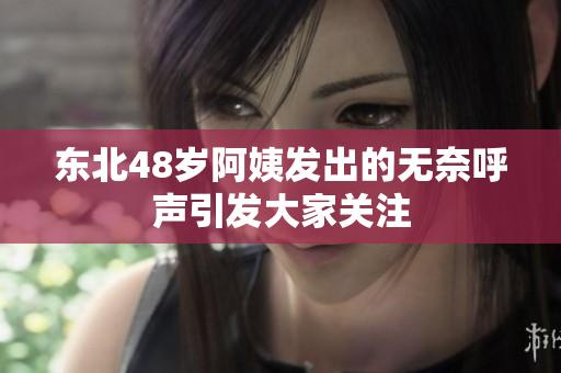 东北48岁阿姨发出的无奈呼声引发大家关注
