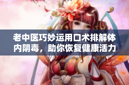 老中医巧妙运用口术排解体内阴毒，助你恢复健康活力