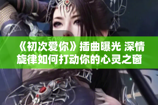 《初次爱你》插曲曝光 深情旋律如何打动你的心灵之窗