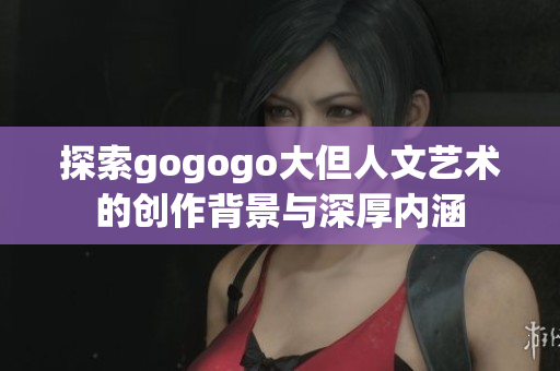探索gogogo大但人文艺术的创作背景与深厚内涵