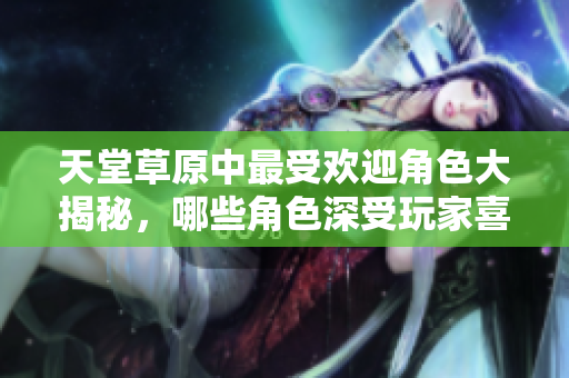 天堂草原中最受欢迎角色大揭秘，哪些角色深受玩家喜爱