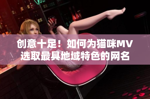 创意十足！如何为猫咪MV选取最具地域特色的网名