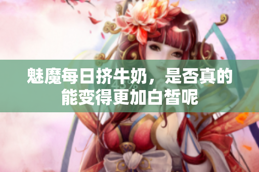 魅魔每日挤牛奶，是否真的能变得更加白皙呢