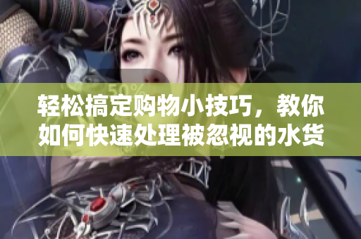 轻松搞定购物小技巧，教你如何快速处理被忽视的水货问题