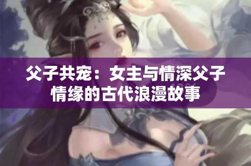 父子共宠：女主与情深父子情缘的古代浪漫故事