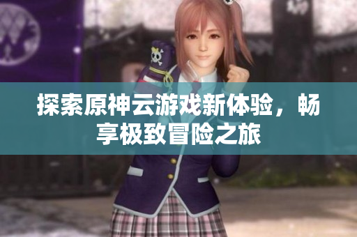 探索原神云游戏新体验，畅享极致冒险之旅