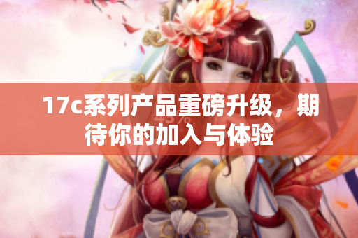17c系列产品重磅升级，期待你的加入与体验