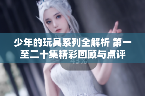 少年的玩具系列全解析 第一至二十集精彩回顾与点评