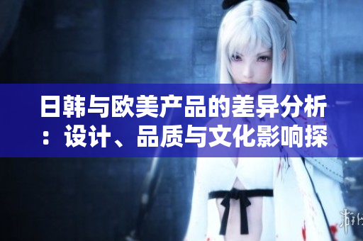 日韩与欧美产品的差异分析：设计、品质与文化影响探讨