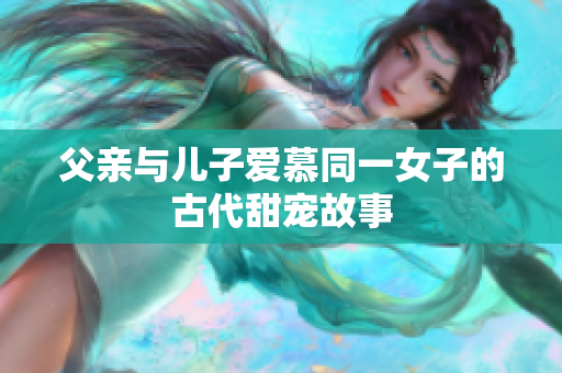 父亲与儿子爱慕同一女子的古代甜宠故事