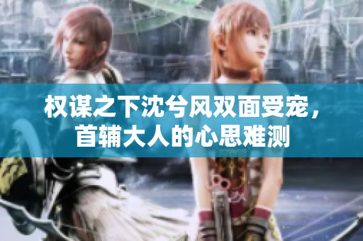 权谋之下沈兮风双面受宠，首辅大人的心思难测