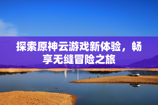 探索原神云游戏新体验，畅享无缝冒险之旅