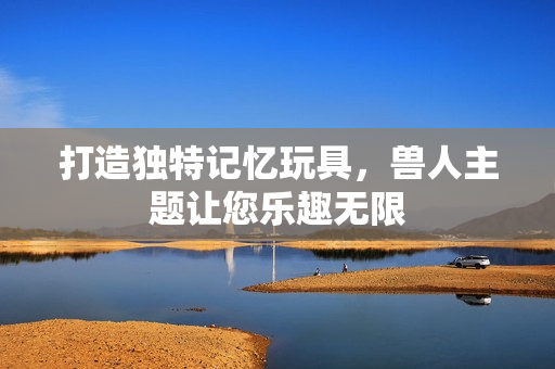 打造独特记忆玩具，兽人主题让您乐趣无限
