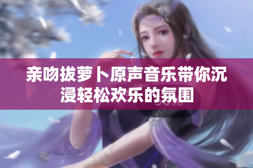 亲吻拔萝卜原声音乐带你沉浸轻松欢乐的氛围