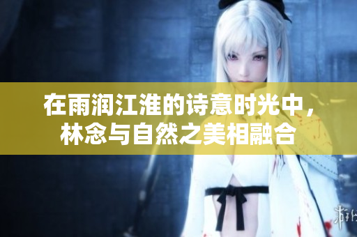 在雨润江淮的诗意时光中，林念与自然之美相融合