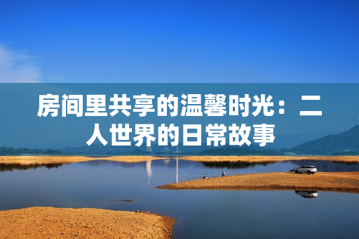 房间里共享的温馨时光：二人世界的日常故事