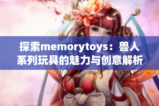探索memorytoys：兽人系列玩具的魅力与创意解析