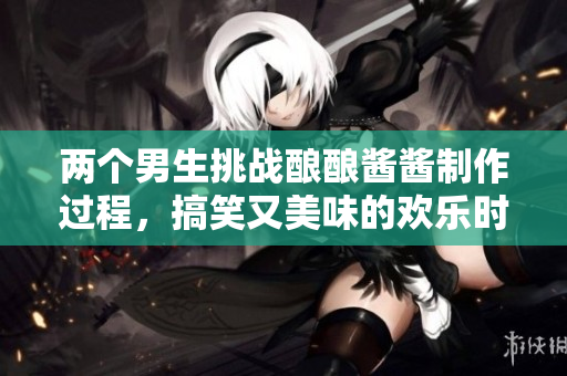 两个男生挑战酿酿酱酱制作过程，搞笑又美味的欢乐时光