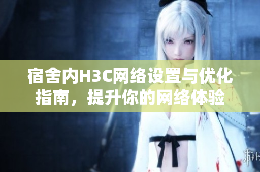 宿舍内H3C网络设置与优化指南，提升你的网络体验