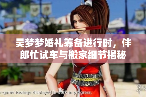 吴梦梦婚礼筹备进行时，伴郎忙试车与搬家细节揭秘
