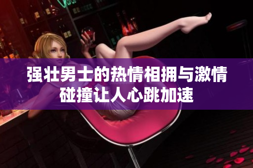 强壮男士的热情相拥与激情碰撞让人心跳加速