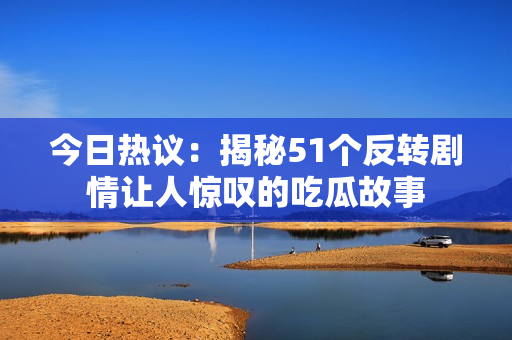 今日热议：揭秘51个反转剧情让人惊叹的吃瓜故事